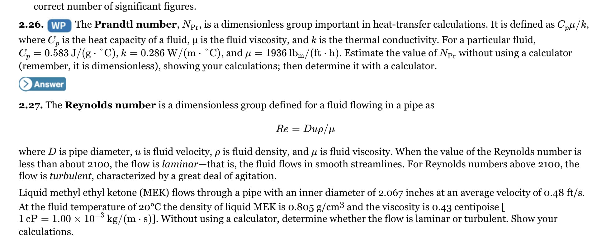 correct number of significant figures.
2.26. WP The Prandtl number, Npr, is a dimensionless group important in heat-transfer calculations. It is defined as C,e/k,
where C, is the heat capacity of a fluid, µ is the fluid viscosity, and k is the thermal conductivity. For a particular fluid,
C, = 0.583 J/(g : °C), k = 0.286 W/(m °C), and u
(remember, it is dimensionless), showing your calculations; then determine it with a calculator.
1936 lbm/(ft · h). Estimate the value of Np, without using a calculator
Answer
2.27. The Reynolds number is a dimensionless group defined for a fluid flowing in a pipe as
Re
Dup/μ
where D is pipe diameter, u is fluid velocity, p is fluid density, and u is fluid viscosity. When the value of the Reynolds number is
less than about 2100, the flow is laminar-that is, the fluid flows in smooth streamlines. For Reynolds numbers above 2100, the
flow is turbulent, characterized by a great deal of agitation.
Liquid methyl ethyl ketone (MEK) flows through a pipe with an inner diameter of 2.067 inches at an average velocity of o.48 ft/s.
At the fluid temperature of 20°C the density of liquid MEK is o.805 g/cm3 and the viscosity is o.43 centipoise [
1 cP = 1.00 x 10¬³ kg/(m · s)]. Without using a calculator, determine whether the flow is laminar or turbulent. Show your
-3
calculations.
