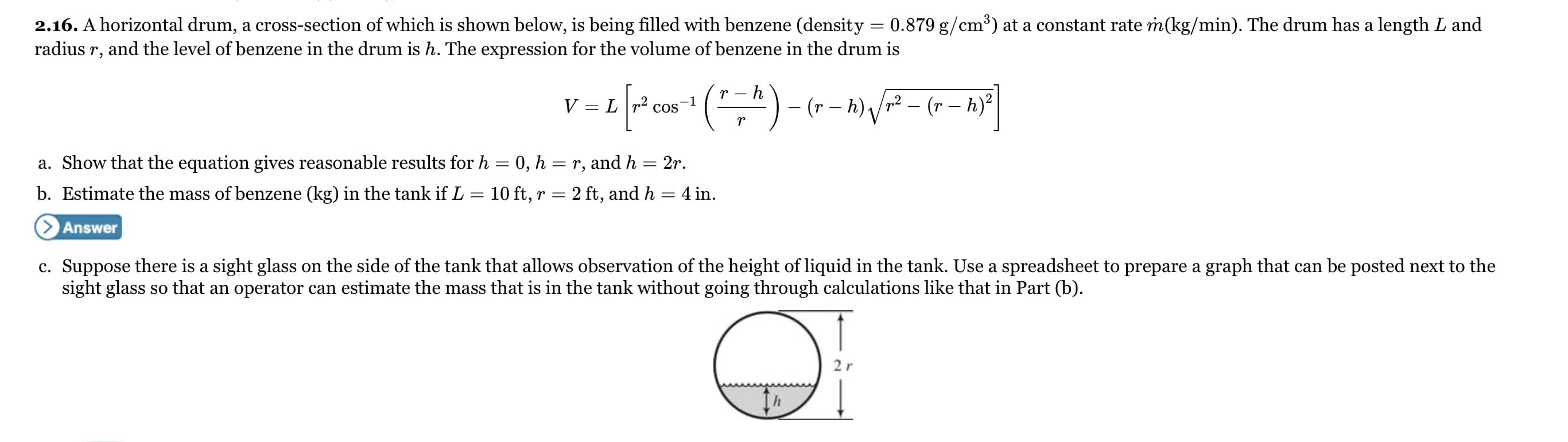 0.879 g/cm³) at a constant rate m(kg/min). The drum has a length L and
2.16. A horizontal drum, a cross-section of which is shown below, is being filled with benzene (density
radius r, and the level of benzene in the drum is h. The expression for the volume of benzene in the drum is
-")- (r – h) Vr² – (r – h)?
Lr2 cos
-1
a. Show that the equation gives reasonable results for h = 0, h = r, and h
2r.
||
b. Estimate the mass of benzene (kg) in the tank if L
10 ft, r = 2 ft, and h = 4 in.
> Answer
c. Suppose there is a sight glass on the side of the tank that allows observation of the height of liquid in the tank. Use a spreadsheet to prepare a graph that can be posted next to the
sight glass so that an operator can estimate the mass that is in the tank without going through calculations like that in Part (b).
2r
