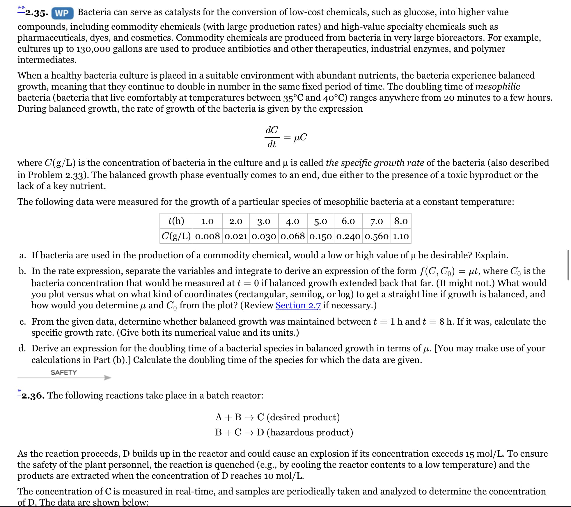 2.35. WP Bacteria can serve as catalysts for the conversion of low-cost chemicals, such as glucose, into higher value
compounds, including commodity chemicals (with large production rates) and high-value specialty chemicals such as
pharmaceuticals, dyes, and cosmetics. Commodity chemicals are produced from bacteria in very large bioreactors. For example,
cultures up to 130,000 gallons are used to produce antibiotics and other therapeutics, industrial enzymes, and polymer
intermediates.
When a healthy bacteria culture is placed in a suitable environment with abundant nutrients, the bacteria experience balanced
growth, meaning that they continue to double in number in the same fixed period of time. The doubling time of mesophilic
bacteria (bacteria that live comfortably at temperatures between 35°C and 40°C) ranges anywhere from 20 minutes to a few hours.
During balanced growth, the rate of growth of the bacteria is given by the expression
dC
dt
where C(g/L) is the concentration of bacteria in the culture and u is called the specific growth rate of the bacteria (also described
in Problem 2.33). The balanced growth phase eventually comes to an end, due either to the presence of a toxic byproduct or the
lack of a key nutrient.
The following data were measured for the growth of a particular species of mesophilic bacteria at a constant temperature:
t(h)
1.0
2.0
3.0
4.0
5.0
6.0
7.0 8.0
C(g/L) 0.008 0.021 0.030 0.068 0.150 0.240 0.560 1.10
a. If bacteria are used in the production of a commodity chemical, would a low or high value of u be desirable? Explain.
b. In the rate expression, separate the variables and integrate to derive an expression of the form f(C, Co) = µt, where C, is the
bacteria concentration that would be measured at t = 0 if balanced growth extended back that far. (It might not.) What would
you plot versus what on what kind of coordinates (rectangular, semilog, or log) to get a straight line if growth is balanced, and
how would you determine u and C, from the plot? (Review Section 2.7 if necessary.)
c. From the given data, determine whether balanced growth was maintained between t
specific growth rate. (Give both its numerical value and its units.)
1h and t
8 h. If it was, calculate the
d. Derive an expression for the doubling time of a bacterial species in balanced growth in terms of µ. [You may make use of your
calculations in Part (b).] Calculate the doubling time of the species for which the data are given.
SAFETY
-2.36. The following reactions take place in a batch reactor:
A +B → C (desired product)
B+ C → D (hazardous product)
As the reaction proceeds, D builds up in the reactor and could cause an explosion if its concentration exceeds 15 mol/L. To ensure
the safety of the plant personnel, the reaction is quenched (e.g., by cooling the reactor contents to a low temperature) and the
products are extracted when the concentration of D reaches 10 mol/L.
The concentration of C is measured in real-time, and samples are periodically taken and analyzed to determine the concentration
of D. The data are shown below:
