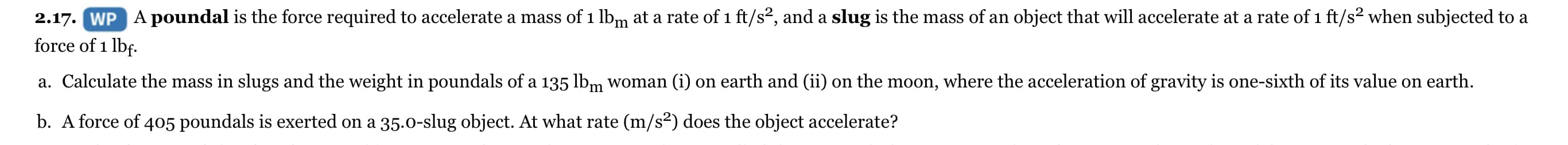 2.17. WP A poundal is the force required to accelerate a mass of 1 lbm at a rate of 1 ft/s², and a slug is the mass of an object that will accelerate at a rate of 1 ft/s² when subjected to a
force of 1 lbf.
a. Calculate the mass in slugs and the weight in poundals of a 135 lbm woman (i) on earth and (ii) on the moon, where the acceleration of gravity is one-sixth of its value on earth.
b. A force of 405 poundals is exerted on a 35.0-slug object. At what rate (m/s²) does the object accelerate?
