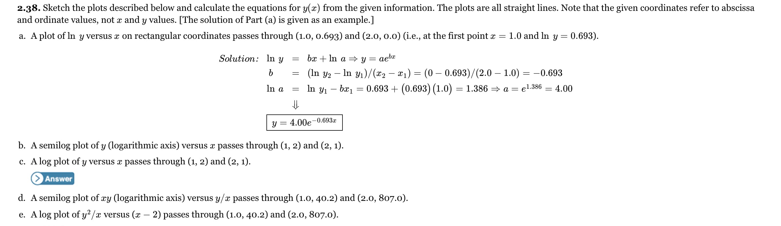 2.38. Sketch the plots described below and calculate the equations for y(x) from the given information. The plots are all straight lines. Note that the given coordinates refer to abscissa
and ordinate values, not x and y values. [The solution of Part (a) is given as an example.]
a. A plot of In y versus x on rectangular coordinates passes through (1.0, 0.693) and (2.0, 0.0) (i.e., at the first point x
1.0 and In y =
0.693).
Solution: In y
bx + In a = y = aebæ
(In y2 – In y1)/(x2 – x1)
(0 – 0.693)/(2.0 – 1.0) = –0.693
In a
In y1 – bx1 = 0.693 + (0.693) (1.0) = 1.386 = a = el.386 = 4.00
y = 4.00e-0.693x
b. A semilog plot of y (logarithmic axis) versus x passes through (1, 2) and (2, 1).
c. A log plot of y versus æ passes through (1, 2) and (2, 1).
Answer
d. A semilog plot of xy (logarithmic axis) versus y/x passes through (1.0, 40.2) and (2.0, 807.0).
e. A log plot of y² /x versus (x - 2) passes through (1.0, 40.2) and (2.0, 807.0).
