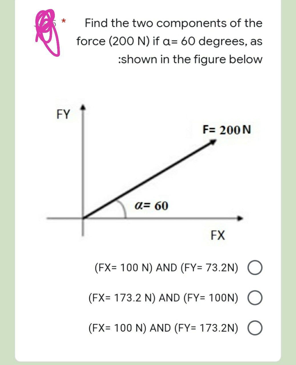 FY
Find the two components of the
force (200 N) if a= 60 degrees, as
:shown in the figure below
F= 200 N
α= 60
FX
(FX= 100 N) AND (FY= 73.2N) O
(FX= 173.2 N) AND (FY= 100N) O
(FX= 100 N) AND (FY= 173.2N) O