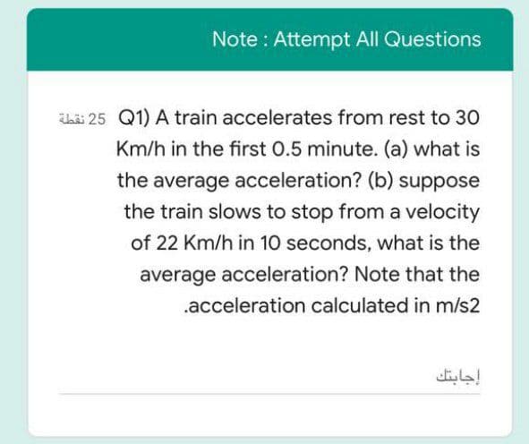 Note : Attempt All Questions
Thii 25 Q1) A train accelerates from rest to 30
Km/h in the first 0.5 minute. (a) what is
the average acceleration? (b) suppose
the train slows to stop from a velocity
of 22 Km/h in 10 seconds, what is the
average acceleration? Note that the
.acceleration calculated in m/s2
إجابتك
