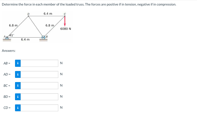 Determine the force in each member of the loaded truss. The forces are positive if in tension, negative if in compression.
6.8 m
41°
Answers:
AB=
AD=
BC=
BD =
CD=
i
i
i
6.4 m
6.4 m
6.8 m,
B
6080 N
Z Z
N
N
N
N
N
