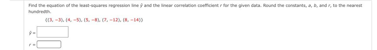 Find the equation of the least-squares regression line ŷ and the linear correlation coefficient r for the given data. Round the constants, a, b, and r, to the nearest
hundredth.
{(3, –3), (4, –5), (5, –8), (7, –-12), (8, –14)}
ŷ =
r =
