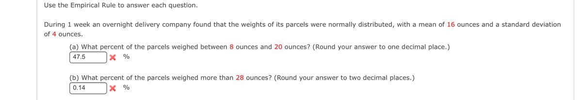 Use the Empirical Rule to answer each question.
During 1 week an overnight delivery company found that the weights of its parcels were normally distributed, with a mean of 16 ounces and a standard deviation
of 4 ounces.
(a) What percent of the parcels weighed between 8 ounces and 20 ounces? (Round your answer to one decimal place.)
47.5
X %
(b) What percent of the parcels weighed more than 28 ounces? (Round your answer to two decimal places.)
0.14
X %
