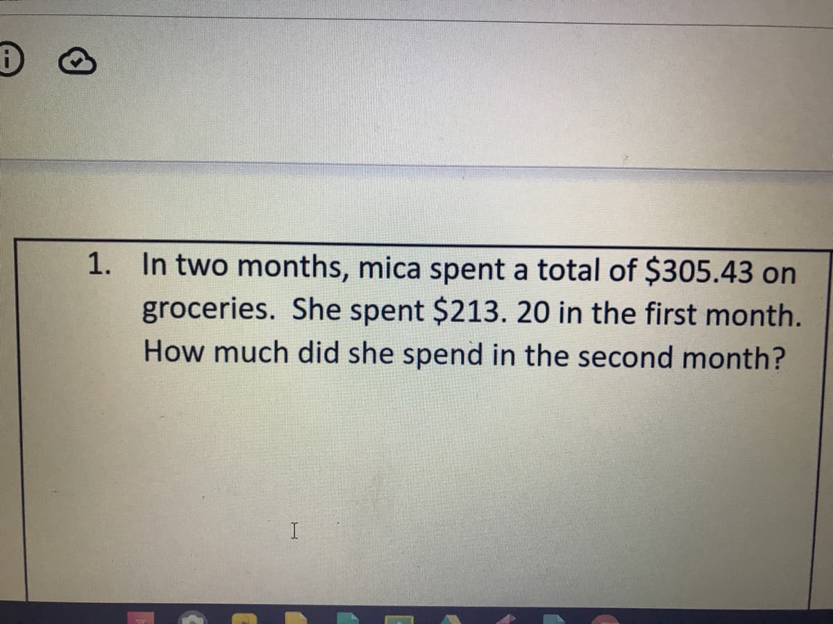 1. In two months, mica spent a total of $305.43 on
groceries. She spent $213. 20 in the first month.
How much did she spend in the second month?
