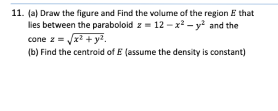 11. (a) Draw the figure and Find the volume of the region E that
lies between the paraboloid z = 12 – x² – y² and the
cone z = Jx2 +y2.
(b) Find the centroid of E (assume the density is constant)
