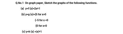 Q.No.1 On graph paper, Sketch the graphs of the following functions.
(a) y=t (x)=2x+1
(b) y-g (x)=(5 for x>0
(-5 for x <0
(0 for x-0
(c) y=h (x) =|xl+1
