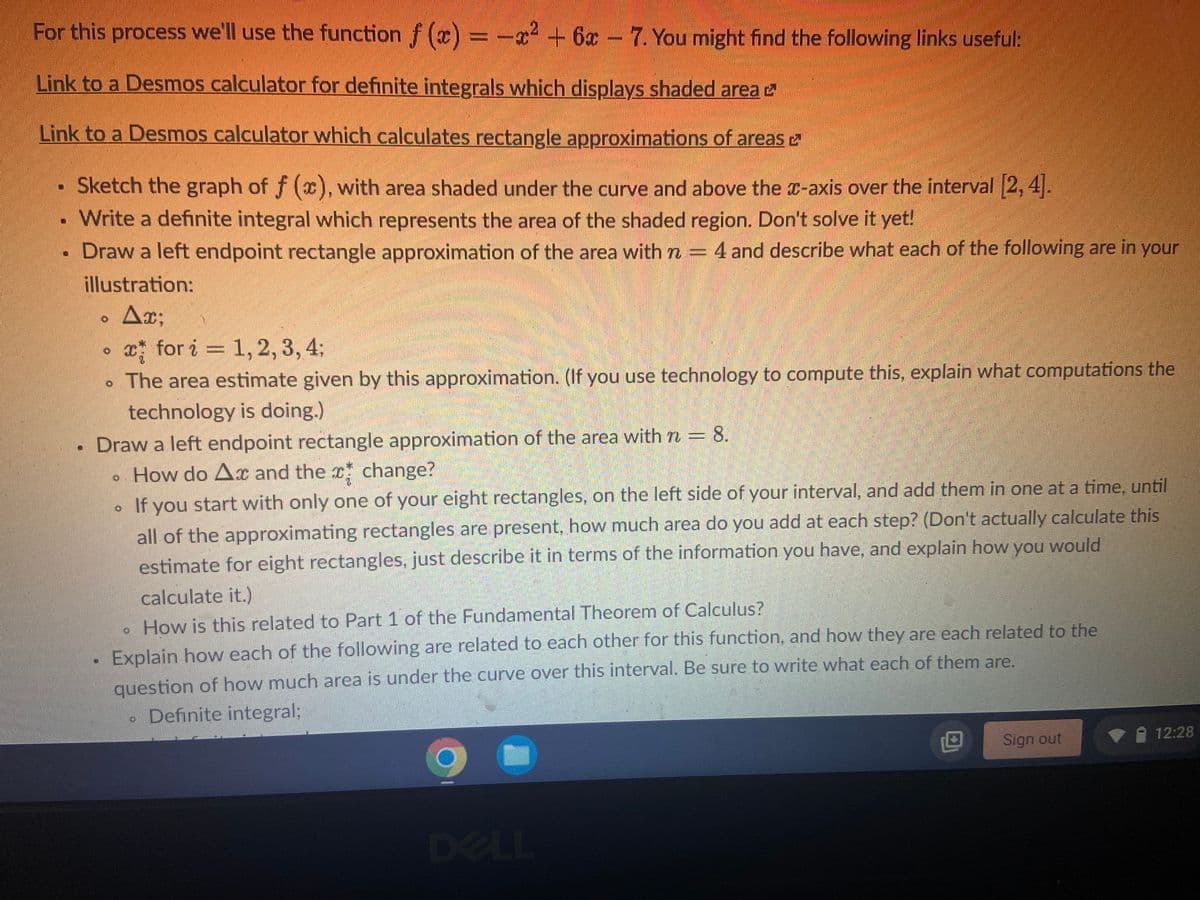 For this process we'll use the function f(x) = -x² + 6x - 7. You might find the following links useful:
Link to a Desmos calculator for definite integrals which displays shaded area
Link to a Desmos calculator which calculates rectangle approximations of areas
Sketch the graph of f (x), with area shaded under the curve and above the x-axis over the interval [2, 4].
Write a definite integral which represents the area of the shaded region. Don't solve it yet!
Draw a left endpoint rectangle approximation of the area with n 4 and describe what each of the following are in your
illustration:
Ax;
x for i = 1, 2, 3, 4;
. The area estimate given by this approximation. (If you use technology to compute this, explain what computations the
technology is doing.)
Draw a left endpoint rectangle approximation of the area with n = 8.
How do A and the change?
If you start with only one of your eight rectangles, on the left side of your interval, and add them in one at a time, until
all of the approximating rectangles are present, how much area do you add at each step? (Don't actually calculate this
estimate for eight rectangles, just describe it in terms of the information you have, and explain how you would
calculate it.)
How is this related to Part 1 of the Fundamental Theorem of Calculus?
Explain how each of the following are related to each other for this function, and how they are each related to the
question of how much area is under the curve over this interval. Be sure to write what each of them are.
Definite integral;
12:28
Sign out
DELL