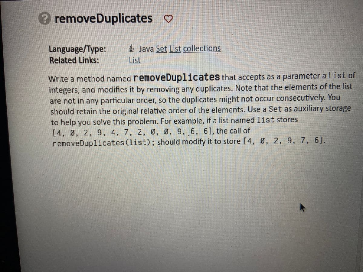 removeDuplicates ♡
Language/Type:
Related Links:
Java Set List collections.
List
Write a method named removeDuplicates that accepts as a parameter a List of
integers, and modifies it by removing any duplicates. Note that the elements of the list
are not in any particular order, so the duplicates might not occur consecutively. You
should retain the original relative order of the elements. Use a Set as auxiliary storage
to help you solve this problem. For example, if a list named list stores
[4, 8, 2, 9, 4, 7, 2, 0, 0, 9, 6, 6], the call of
removeDuplicates (list); should modify it to store [4, 0, 2, 9, 7, 6].
