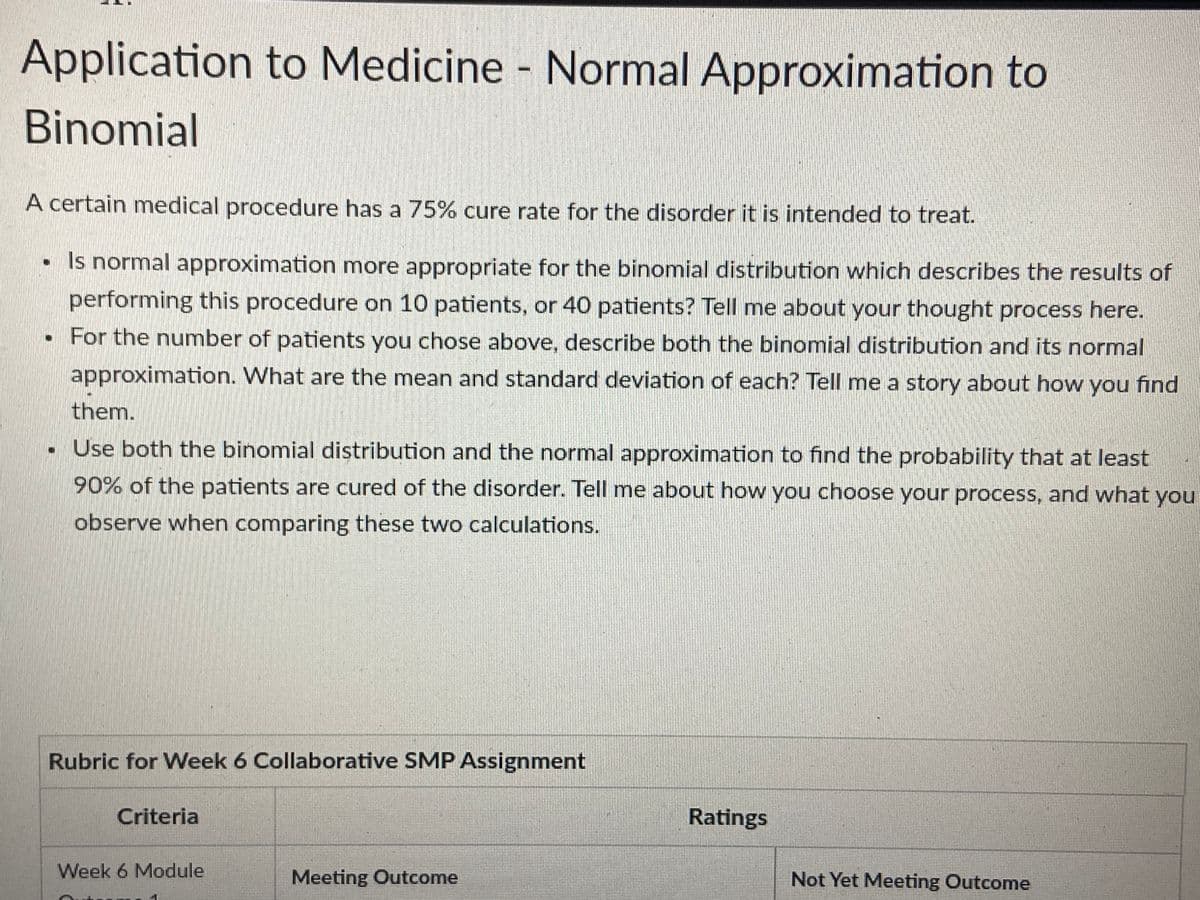 Application to Medicine - Normal Approximation to
Binomial
A certain medical procedure has a 75% cure rate for the disorder it is intended to treat.
• Is normal approximation more appropriate for the binomial distribution which describes the results of
performing this procedure on 10 patients, or 40 patients? Tell me about your thought process here.
. For the number of patients you chose above, describe both the binomial distribution and its normal
approximation. What are the mean and standard deviation of each? Tell me a story about how you find
them.
. Use both the binomial distribution and the normal approximation to find the probability that at least
90% of the patients are cured of the disorder. Tell me about how you choose your process, and what you
observe when comparing these two calculations.
Rubric for Week 6 Collaborative SMP Assignment
Criteria
Week 6 Module
Meeting Outcome
Ratings
Not Yet Meeting Outcome