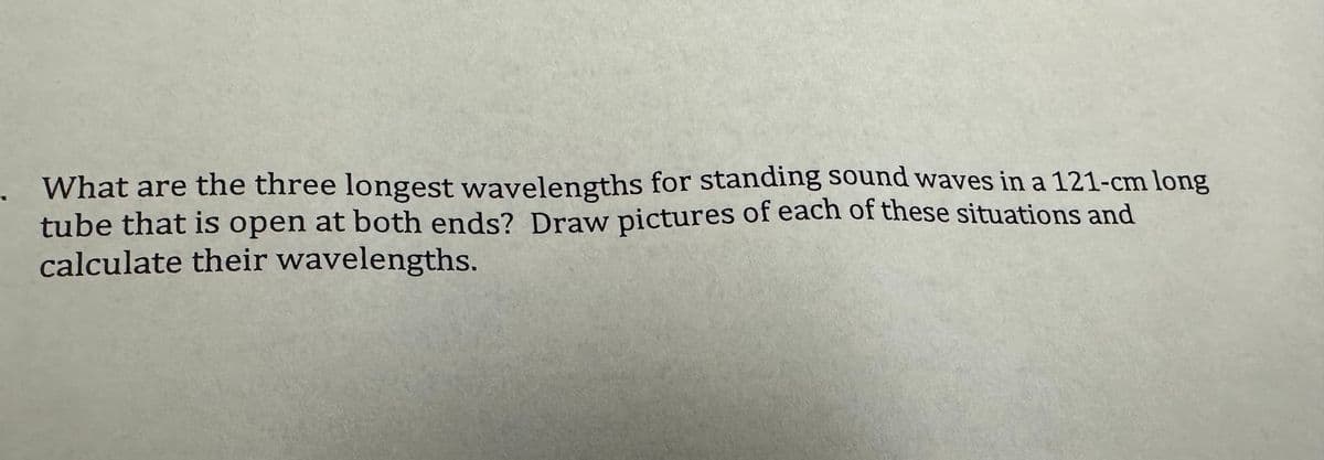 What are the three longest wavelengths for standing sound waves in a 121-cm long
tube that is open at both ends? Draw pictures of each of these situations and
calculate their wavelengths.