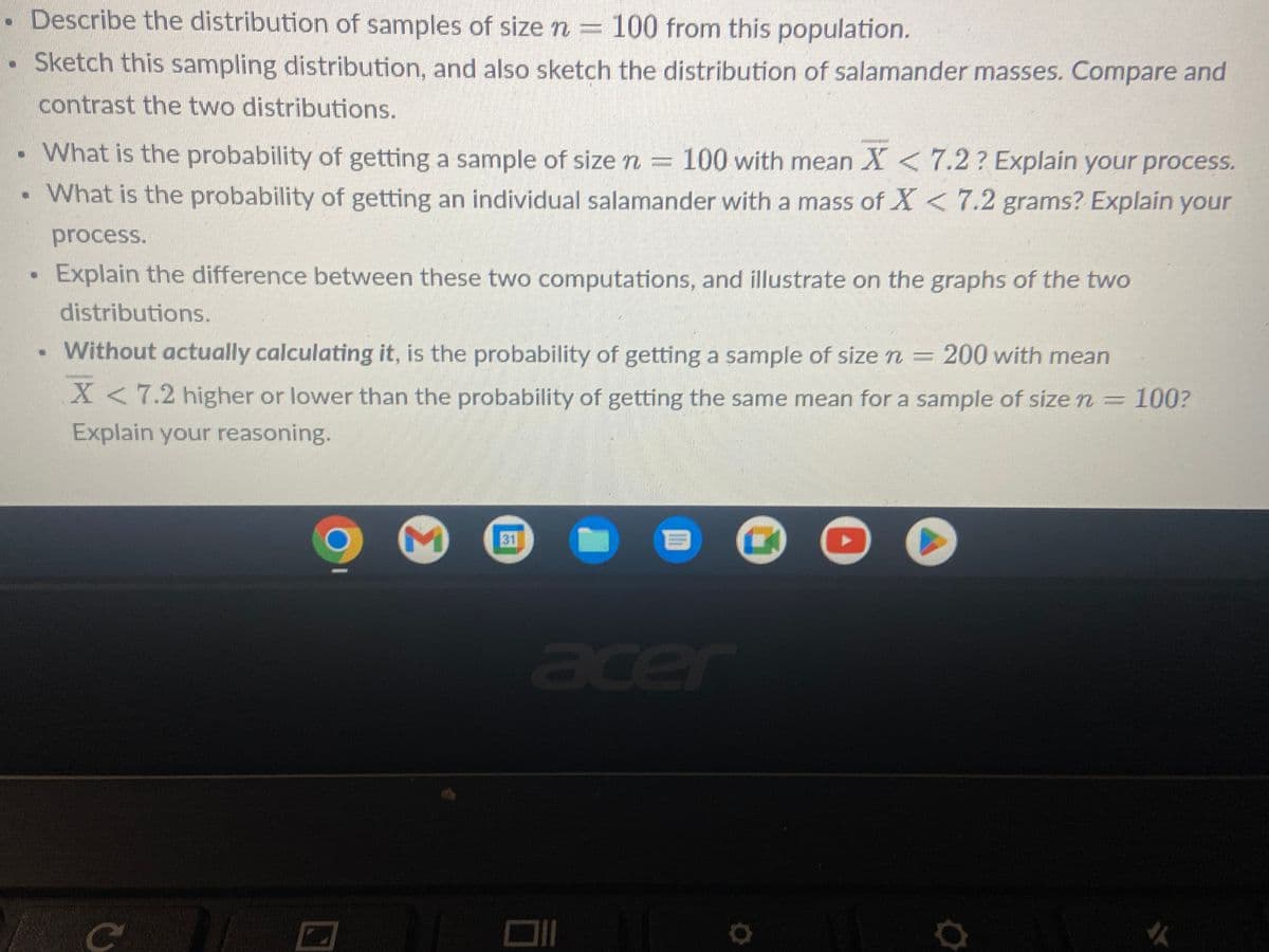 .
Describe the distribution of samples of size n = 100 from this population.
Sketch this sampling distribution, and also sketch the distribution of salamander masses. Compare and
contrast the two distributions.
. What is the probability of getting a sample of size n = 100 with mean X < 7.2? Explain your process.
What is the probability of getting an individual salamander with a mass of X < 7.2 grams? Explain your
process.
Explain the difference between these two computations, and illustrate on the graphs of the two
distributions.
. Without actually calculating it, is the probability of getting a sample of size n = 200 with mean
X 7.2 higher or lower than the probability of getting the same mean for a sample of size n =
Explain your reasoning.
100?
C
с
mmil
M
31
B
11
acer
▸
11