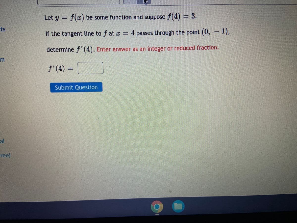 Let y = f(x) be some function and suppose f(4) = 3.
ts
If the tangent line to f at r = 4 passes through the point (0, - 1),
determine f (4). Enter answer as an integer or reduced fraction.
f'(4) =
Submit Question
al
ree)
