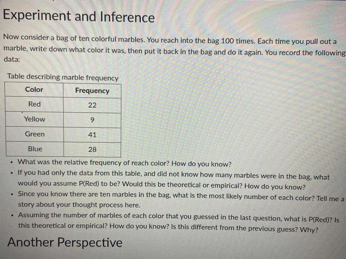 Experiment and Inference
Now consider a bag of ten colorful marbles. You reach into the bag 100 times. Each time you pull out a
marble, write down what color it was, then put it back in the bag and do it again. You record the following
data:
Table describing marble frequency
Color
Frequency
Red
22
Yellow
Green
Blue
9
41
28
What was the relative frequency of reach color? How do you know?
If you had only the data from this table, and did not know how many marbles were in the bag, what
would you assume P(Red) to be? Would this be theoretical or empirical? How do you know?
. Since you know there are ten marbles in the bag, what is the most likely number of each color? Tell me a
story about your thought process here.
Assuming the number of marbles of each color that you guessed in the last question, what is P(Red)? Is
this theoretical or empirical? How do you know? Is this different from the previous guess? Why?
Another Perspective
