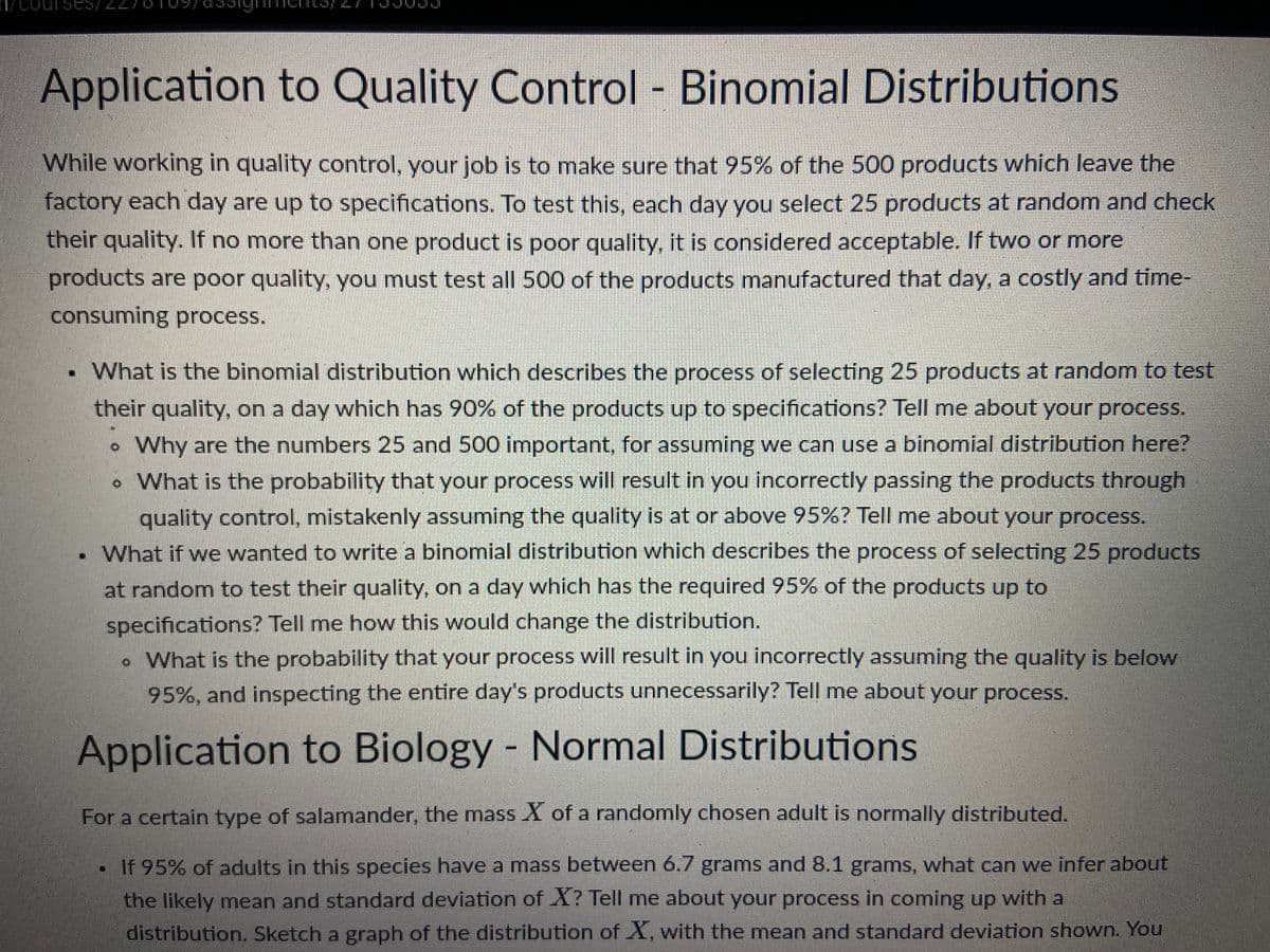 Application to Quality Control - Binomial Distributions
While working in quality control, your job is to make sure that 95% of the 500 products which leave the
factory each day are up to specifications. To test this, each day you select 25 products at random and check
their quality. If no more than one product is poor quality, it is considered acceptable. If two or more
products are poor quality, you must test all 500 of the products manufactured that day, a costly and time-
consuming process.
What is the binomial distribution which describes the process of selecting 25 products at random to test
their quality, on a day which has 90% of the products up to specifications? Tell me about your process.
Why are the numbers 25 and 500 important, for assuming we can use a binomial distribution here?
. What is the probability that your process will result in you incorrectly passing the products through
quality control, mistakenly assuming the quality is at or above 95%? Tell me about your process.
. What if we wanted to write a binomial distribution which describes the process of selecting 25 products
at random to test their quality, on a day which has the required 95% of the products up to
specifications? Tell me how this would change the distribution.
. What is the probability that your process will result in you incorrectly assuming the quality is below
95%, and inspecting the entire day's products unnecessarily? Tell me about your process.
Application to Biology - Normal Distributions
For a certain type of salamander, the mass X of a randomly chosen adult is normally distributed.
If 95% of adults in this species have a mass between 6.7 grams and 8.1 grams, what can we infer about
the likely mean and standard deviation of X? Tell me about your process in coming up with a
distribution. Sketch a graph of the distribution of X, with the mean and standard deviation shown. You
