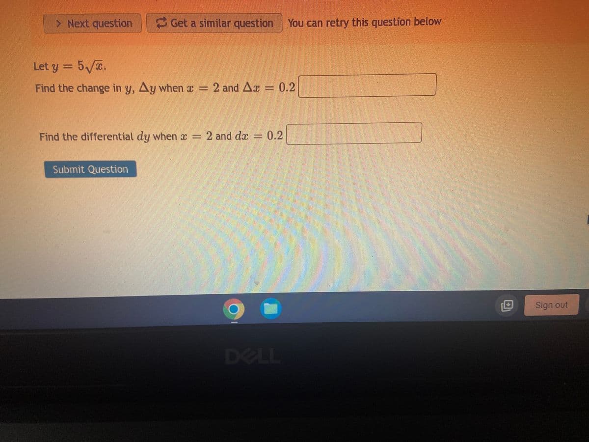 > Next question Get a similar question You can retry this question below
Let y = 5√x.
Find the change in y, Ay when a = 2 and Ax
0.2
Find the differential dy when x = 2 and dx = 0.2
Submit Question
DELL
O
Sign out