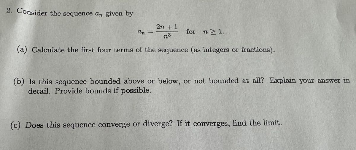 2. Consider the sequence an given by
2n +1
n³
(a) Calculate the first four terms of the sequence (as integers or fractions).
an
=
for n ≥ 1.
(b) Is this sequence bounded above or below, or not bounded at all? Explain your answer in
detail. Provide bounds if possible.
(c) Does this sequence converge or diverge? If it converges, find the limit.