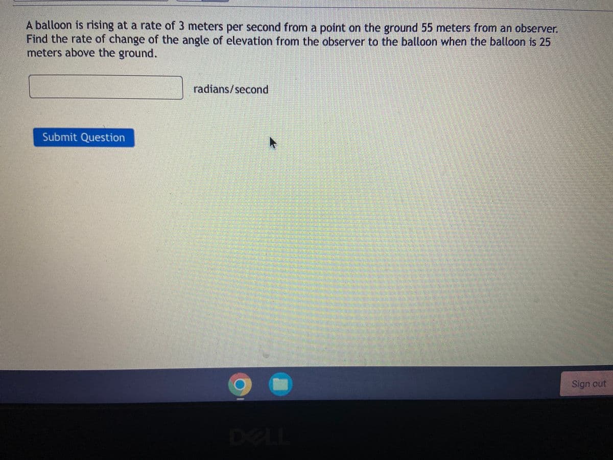 A balloon is rising at a rate of 3 meters per second from a point on the ground 55 meters from an observer.
Find the rate of change of the angle of elevation from the observer to the balloon when the balloon is 25
meters above the ground.
radians/second
Submit Question
Sign out