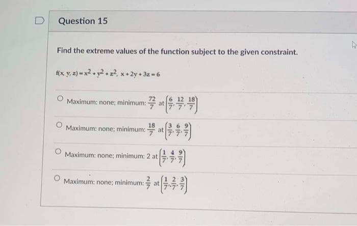 Question 15
Find the extreme values of the function subject to the given constraint.
(x y, 2) = x2. y2+ z2, x+ 2y + 3z -6
Maximum: none; minimum:
at
18
Maximum: none; minimum:
at
77
Maximum: none; minimum: 2 at
Maximum: none; minimum:
at
