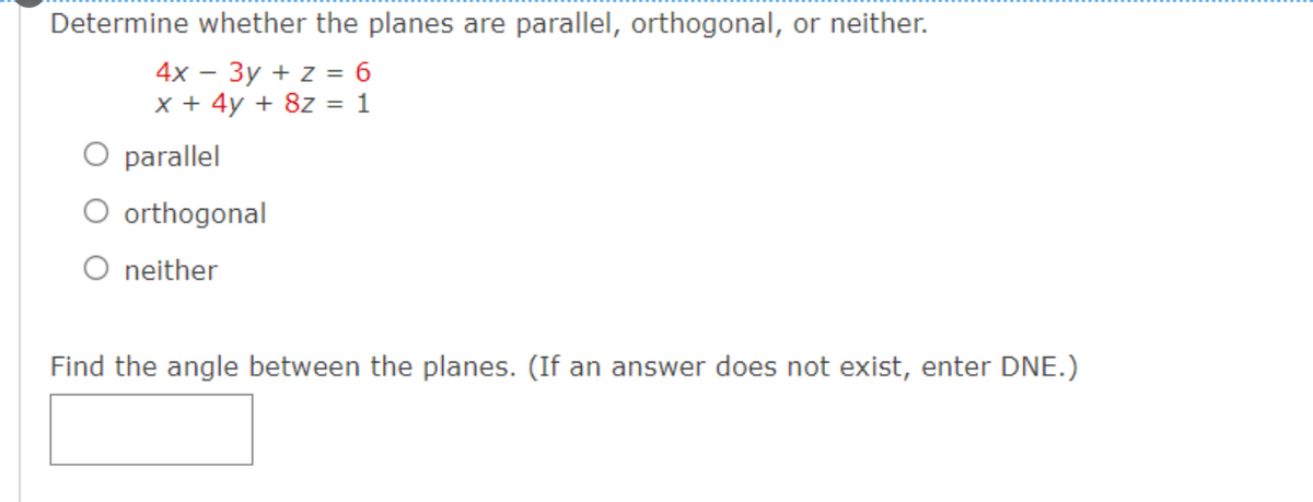 Determine whether the planes are parallel, orthogonal, or neither.
4x - 3y + z = 6
x + 4y + 8z = 1
O parallel
O orthogonal
O neither
Find the angle between the planes. (If an answer does not exist, enter DNE.)