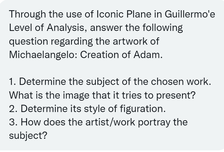 Through the use of Iconic Plane in Guillermo'e
Level of Analysis, answer the following
question regarding the artwork of
Michaelangelo: Creation of Adam.
1. Determine the subject of the chosen work.
What is the image that it tries to present?
2. Determine its style of figuration.
3. How does the artist/work portray the
subject?