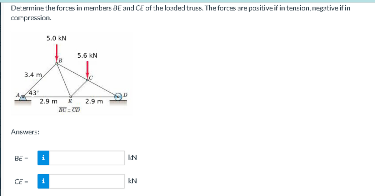 Determine the forces in members BE and CE of the loaded truss. The forces are positive if in tension, negative if in
compression.
A
3.4 m
43°
Answers:
BE =
CE=
2.9 m
i
5.0 KN
i
B
5.6 KN
E
BC=CD
2.9 m
KN
KN
2