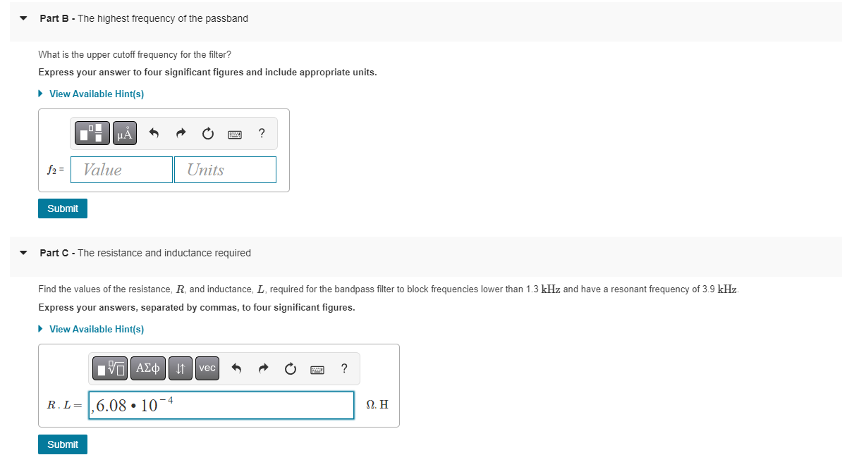 Part B - The highest frequency of the passband
What is the upper cutoff frequency for the filter?
Express your answer to four significant figures and include appropriate units.
► View Available Hint(s)
f2 =
Submit
μA
Value
Part C - The resistance and inductance required
Submit
Units
Find the values of the resistance, R, and inductance, L, required for the bandpass filter to block frequencies lower than 1.3 kHz and have a resonant frequency of 3.9 kHz.
Express your answers, separated by commas, to four significant figures.
► View Available Hint(s)
R. L=6.0810-4
IVE ΑΣΦ | | vec
?
?
Ω, Η
