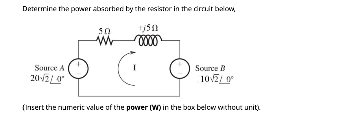 Determine the power absorbed by the resistor in the circuit below,
5Ω
+j5N
Source A
Source B
20V2/ 0°
10V2/ 0°
(Insert the numeric value of the power (W) in the box below without unit).
