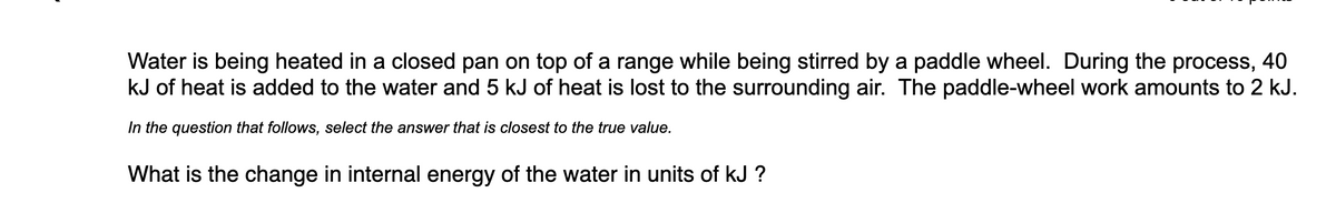 Water is being heated in a closed pan on top of a range while being stirred by a paddle wheel. During the process, 40
kJ of heat is added to the water and 5 kJ of heat is lost to the surrounding air. The paddle-wheel work amounts to 2 kJ.
In the question that follows, select the answer that is closest to the true value.
What is the change in internal energy of the water in units of kJ ?
