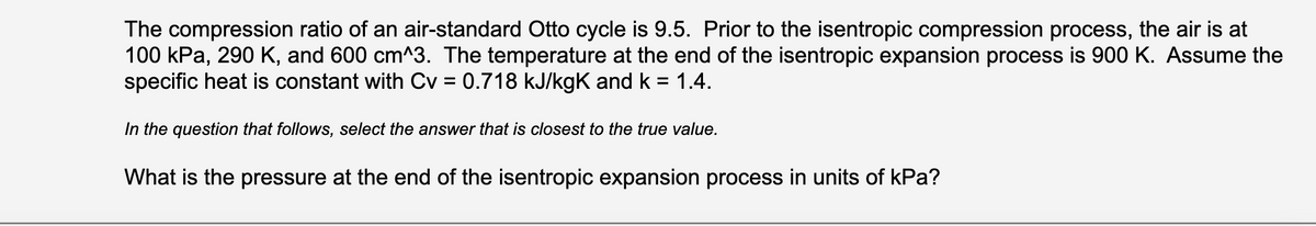The compression ratio of an air-standard Otto cycle is 9.5. Prior to the isentropic compression process, the air is at
100 kPa, 290 K, and 600 cm^3. The temperature at the end of the isentropic expansion process is 900 K. Assume the
specific heat is constant with Cv = 0.718 kJ/kgK and k = 1.4.
In the question that follows, select the answer that is closest to the true value.
What is the pressure at the end of the isentropic expansion process in units of kPa?
