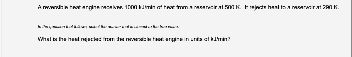 A reversible heat engine receives 1000 kJ/min of heat from a reservoir at 500 K. It rejects heat to a reservoir at 290 K.
In the question that follows, select the answer that is closest to the true value.
What is the heat rejected from the reversible heat engine in units of kJ/min?
