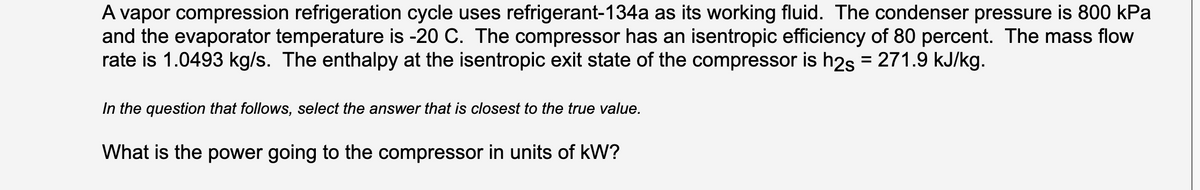 A vapor compression refrigeration cycle uses refrigerant-134a as its working fluid. The condenser pressure is 800 kPa
and the evaporator temperature is -20 C. The compressor has an isentropic efficiency of 80 percent. The mass flow
rate is 1.0493 kg/s. The enthalpy at the isentropic exit state of the compressor is h2s = 271.9 kJ/kg.
In the question that follows, select the answer that is closest to the true value.
What is the power going to the compressor in units of kW?
