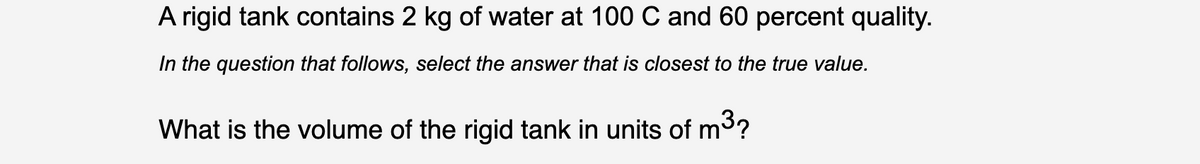 A rigid tank contains 2 kg of water at 100 C and 60 percent quality.
In the question that follows, select the answer that is closest to the true value.
What is the volume of the rigid tank in units of m3?
