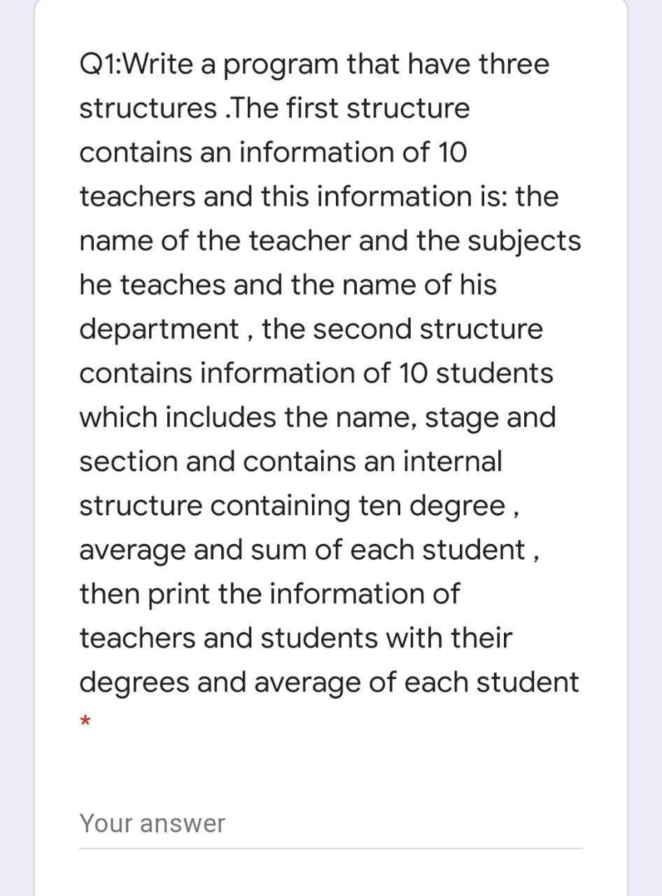 Q1:Write a program that have three
structures .The first structure
contains an information of 10
teachers and this information is: the
name of the teacher and the subjects
he teaches and the name of his
department , the second structure
contains information of 10 students
which includes the name, stage and
section and contains an internal
structure containing ten degree,
average and sum of each student ,
then print the information of
teachers and students with their
degrees and average of each student
Your answer
