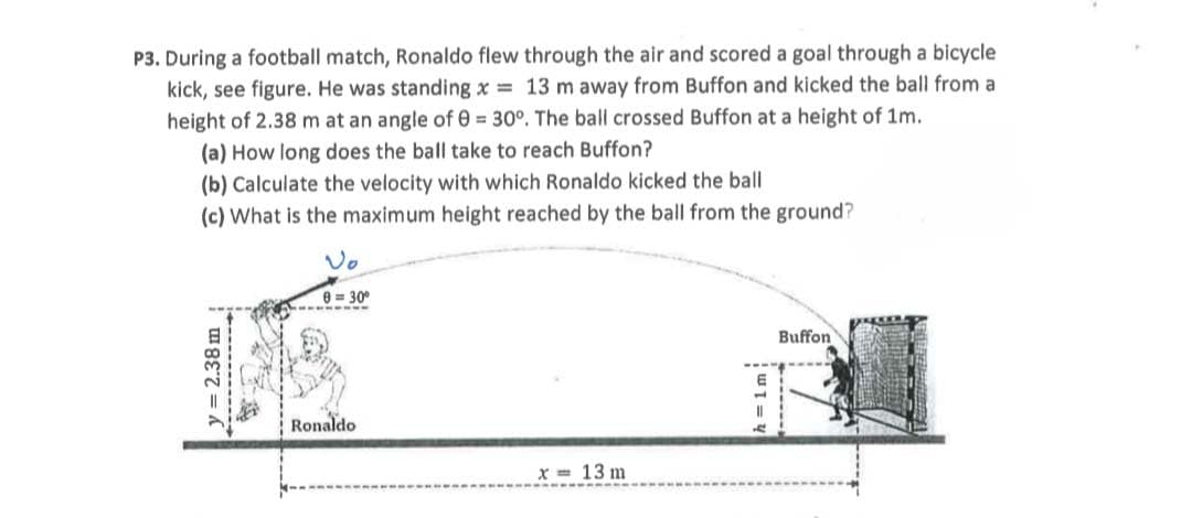 P3. During a football match, Ronaldo flew through the air and scored a goal through a bicycle
kick, see figure. He was standing x 13 m away from Buffon and kicked the ball from a
height of 2.38 m at an angle of 0 = 30°. The ball crossed Buffon at a height of 1m.
(a) How long does the ball take to reach Buffon?
(b) Calculate the velocity with which Ronaldo kicked the ball
(c) What is the maximum height reached by the ball from the ground?
Vo
0 = 30°
Buffon
Ronaldo
x = 13 m
= 2.38 m
