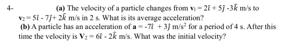 4-
(a) The velocity of a particle changes from vị = 2î + 5ĵ -3k m/s to
V2 = 5î - 7ĵ+ 2k m/s in 2 s. What is its average acceleration?
(b) A particle has an acceleration of a = -7î +3ĵ m/s² for a period of 4 s. After this
time the velocity is V2 = 6î - 2k m/s. What was the initial velocity?
