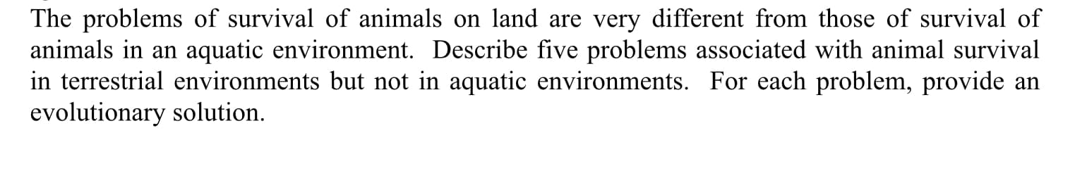 The problems of survival of animals on land are very different from those of survival of
animals in an aquatic environment. Describe five problems associated with animal survival
in terrestrial environments but not in aquatic environments. For each problem, provide an
evolutionary solution.
