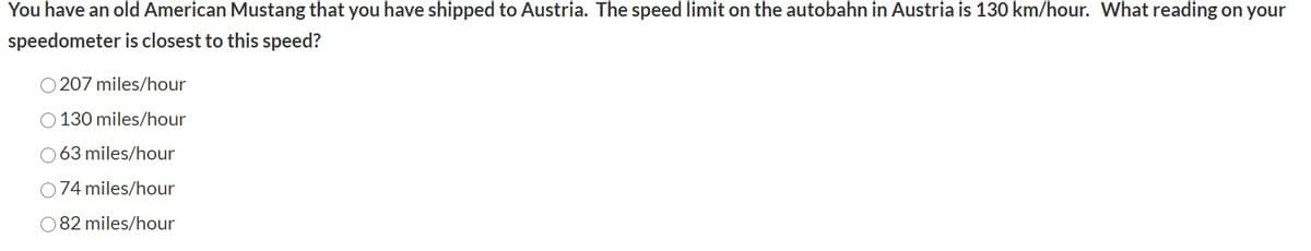You have an old American Mustang that you have shipped to Austria. The speed limit on the autobahn in Austria is 130 km/hour. What reading on your
speedometer is closest to this speed?
O 207 miles/hour
O 130 miles/hour
O 63 miles/hour
074 miles/hour
O 82 miles/hour
