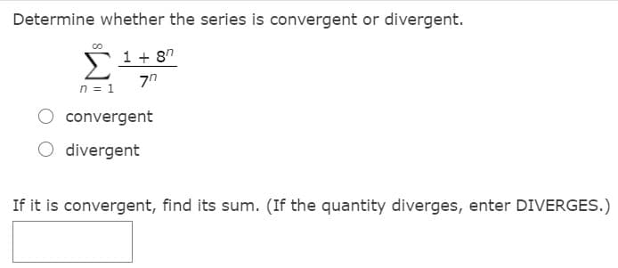 Determine whether the series is convergent or divergent.
1 + 8"
n = 1
convergent
O divergent
If it is convergent, find its sum. (If the quantity diverges, enter DIVERGES.)
