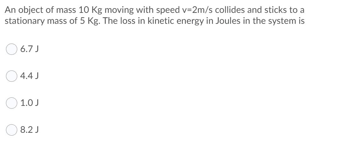 An object of mass 10 Kg moving with speed v=2m/s collides and sticks to a
stationary mass of 5 Kg. The loss in kinetic energy in Joules in the system is
O 6.7 J
O 4.4 J
1.0 J
8.2 J
