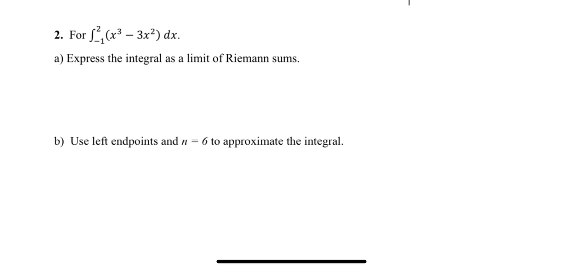 2. For , (x3 – 3x²) dx.
a) Express the integral as a limit of Riemann sums.
b) Use left endpoints and n =
6 to approximate the integral.
