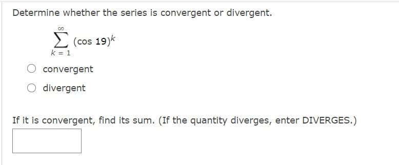 Determine whether the series is convergent or divergent.
2 (cos 19)k
k = 1
O convergent
O divergent
If it is convergent, find its sum. (If the quantity diverges, enter DIVERGES.)
