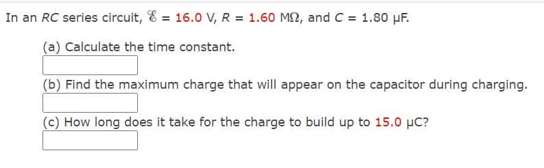 In an RC series circuit, E = 16.0 V, R = 1.60 M2, and C = 1.80 µF.
(a) Calculate the time constant.
(b) Find the maximum charge that will appear on the capacitor during charging.
(c) How long does it take for the charge to build up to 15.0 µC?
