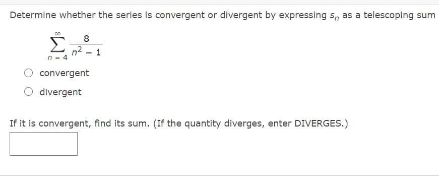 Determine whether the series is convergent or divergent by expressing s, as a telescoping sum
8
n2
n = 4
convergent
O divergent
If it is convergent, find its sum. (If the quantity diverges, enter DIVERGES.)
