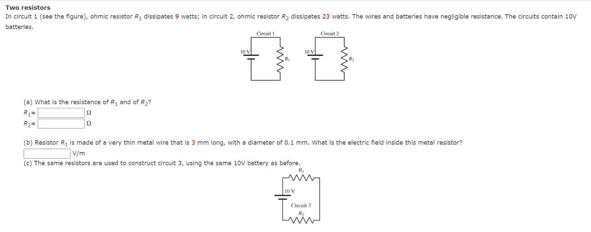 Two resistors
In circuit 1 (see the figure), ohmic resistor R, dissipates 9 watts; in circuit 2, ohmic resistor R, dissipates 23 watts. The wires and batteries have negligible resistance. The circuits contain 10V
batteries.
Circuit 1
Circuit 2
10 V
10 V
(a) What is the resistance of R, and of R2?
R1=
R2=
Ω
(b) Resistor R, is made of a very thin metal wire that is 3 mm long, with a diameter of 0.1 mm. What is the electric field inside this metal resistor?
V/m
(c) The same resistors are used to construct circuit 3, using the same 10V battery as before.
R1
10 V
Circuit 3
