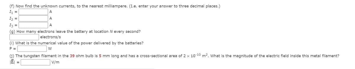 (f) Now find the unknown currents, to the nearest milliampere. (I.e. enter your answer to three decimal places.)
I =
A
I, =
A
I3 =
A
(g) How many electrons leave the battery at location N every second?
electrons/s
(i) What is the numerical value of the power delivered by the batteries?
P =
W
(j) The tungsten filament in the 39 ohm bulb is 5 mm long and has a cross-sectional area of 2 x 10-10 m2. What is the magnitude of the electric field inside this metal filament?
V/m
