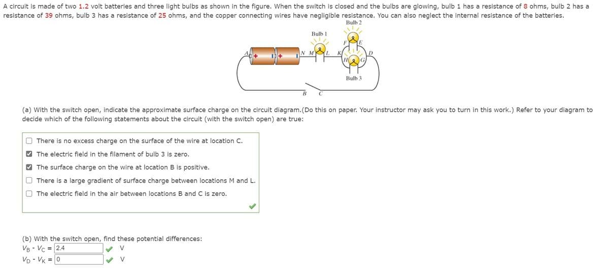 A circuit is made of two 1.2 volt batteries and three light bulbs as shown in the figure. When the switch is closed and the bulbs are glowing, bulb 1 has a resistance of 8 ohms, bulb 2 has a
resistance of 39 ohms, bulb 3 has a resistance of 25 ohms, and the copper connecting wires have negligible resistance. You can also neglect the internal resistance of the batteries.
Bulb 2
Bulb 1
N M AL
Bulb 3
(a) With the switch open, indicate the approximate surface charge on the circuit diagram. (Do this on paper. Your instructor may ask you to turn in this work.) Refer to your diagram to
decide which of the following statements about the circuit (with the switch open) are true:
O There is no excess charge on the surface of the wire at location C.
V The electric field in the filament of bulb 3 is zero.
V The surface charge on the wire at location B is positive.
O There is a large gradient of surface charge between locations M and L.
O The electric field in the air between locations B and C is zero.
(b) With the switch open, find these potential differences:
VB - Vc = 2.4
V
VD - VK = 0
V
