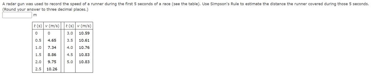 A radar gun was used to record the speed of a runner during the first 5 seconds of a race (see the table). Use Simpson's Rule to estimate the distance the runner covered during those 5 seconds.
(Round your answer to three decimal places.)
t (s) v (m/s)
t (s) v (m/s)
3.0
10.59
0.5
4.65
3.5
10.61
1.0
7.34
4.0
10.76
1.5
8.86
4.5
10.83
2.0
9.75
5.0
10.83
2.5
10.26
